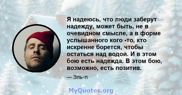 Я надеюсь, что люди заберут надежду, может быть, не в очевидном смысле, а в форме услышанного кого -то, кто искренне борется, чтобы остаться над водой. И в этом бою есть надежда. В этом бою, возможно, есть позитив.