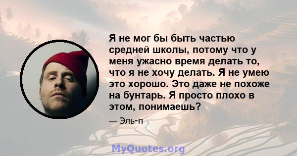 Я не мог бы быть частью средней школы, потому что у меня ужасно время делать то, что я не хочу делать. Я не умею это хорошо. Это даже не похоже на бунтарь. Я просто плохо в этом, понимаешь?