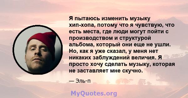 Я пытаюсь изменить музыку хип-хопа, потому что я чувствую, что есть места, где люди могут пойти с производством и структурой альбома, который они еще не ушли. Но, как я уже сказал, у меня нет никаких заблуждений