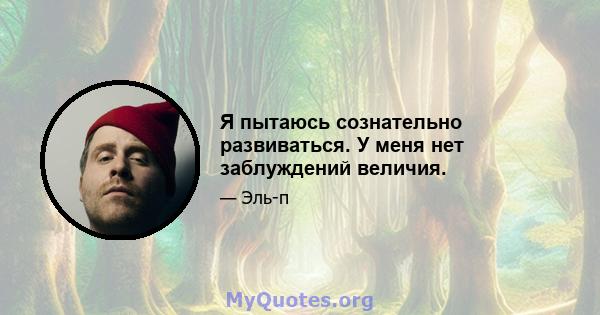 Я пытаюсь сознательно развиваться. У меня нет заблуждений величия.