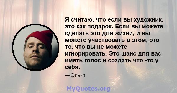 Я считаю, что если вы художник, это как подарок. Если вы можете сделать это для жизни, и вы можете участвовать в этом, это то, что вы не можете игнорировать. Это шанс для вас иметь голос и создать что -то у себя.