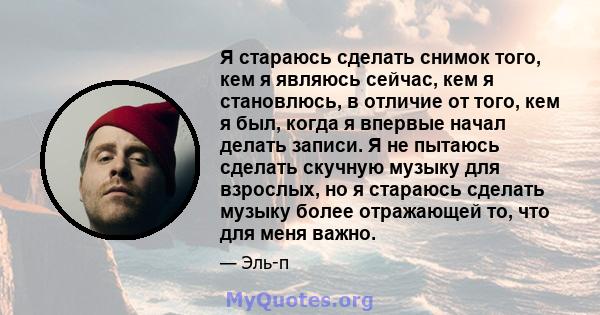 Я стараюсь сделать снимок того, кем я являюсь сейчас, кем я становлюсь, в отличие от того, кем я был, когда я впервые начал делать записи. Я не пытаюсь сделать скучную музыку для взрослых, но я стараюсь сделать музыку