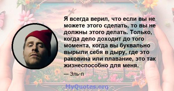 Я всегда верил, что если вы не можете этого сделать, то вы не должны этого делать. Только, когда дело доходит до того момента, когда вы буквально вырыли себя в дыру, где это раковина или плавание, это так жизнеспособно