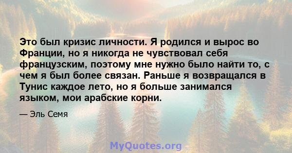 Это был кризис личности. Я родился и вырос во Франции, но я никогда не чувствовал себя французским, поэтому мне нужно было найти то, с чем я был более связан. Раньше я возвращался в Тунис каждое лето, но я больше