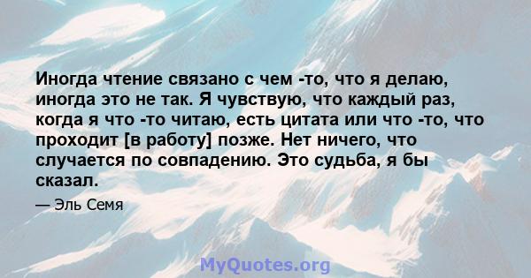 Иногда чтение связано с чем -то, что я делаю, иногда это не так. Я чувствую, что каждый раз, когда я что -то читаю, есть цитата или что -то, что проходит [в работу] позже. Нет ничего, что случается по совпадению. Это