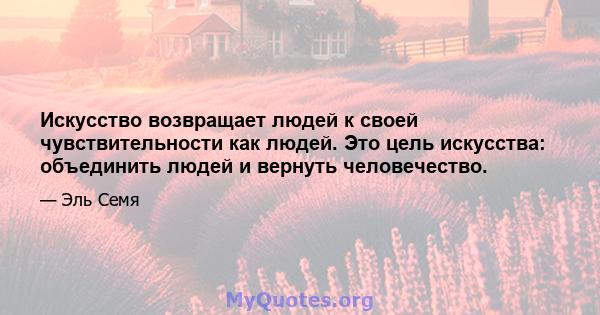 Искусство возвращает людей к своей чувствительности как людей. Это цель искусства: объединить людей и вернуть человечество.