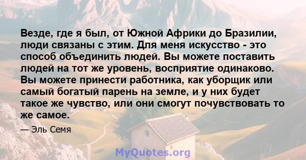 Везде, где я был, от Южной Африки до Бразилии, люди связаны с этим. Для меня искусство - это способ объединить людей. Вы можете поставить людей на тот же уровень, восприятие одинаково. Вы можете принести работника, как