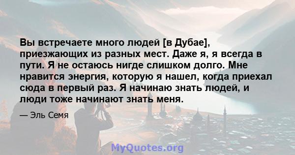 Вы встречаете много людей [в Дубае], приезжающих из разных мест. Даже я, я всегда в пути. Я не остаюсь нигде слишком долго. Мне нравится энергия, которую я нашел, когда приехал сюда в первый раз. Я начинаю знать людей,