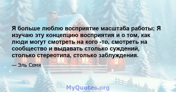 Я больше люблю восприятие масштаба работы; Я изучаю эту концепцию восприятия и о том, как люди могут смотреть на кого -то, смотреть на сообщество и выдавать столько суждений, столько стереотипа, столько заблуждения.