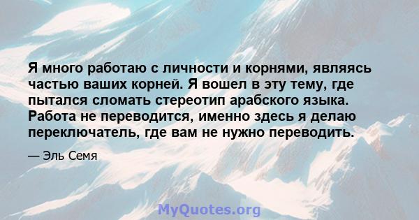 Я много работаю с личности и корнями, являясь частью ваших корней. Я вошел в эту тему, где пытался сломать стереотип арабского языка. Работа не переводится, именно здесь я делаю переключатель, где вам не нужно