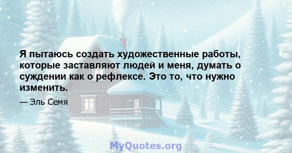 Я пытаюсь создать художественные работы, которые заставляют людей и меня, думать о суждении как о рефлексе. Это то, что нужно изменить.