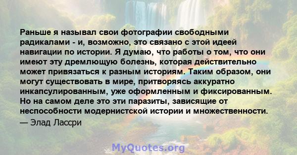 Раньше я называл свои фотографии свободными радикалами - и, возможно, это связано с этой идеей навигации по истории. Я думаю, что работы о том, что они имеют эту дремлющую болезнь, которая действительно может