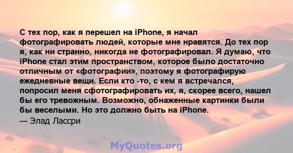 С тех пор, как я перешел на iPhone, я начал фотографировать людей, которые мне нравятся. До тех пор я, как ни странно, никогда не фотографировал. Я думаю, что iPhone стал этим пространством, которое было достаточно