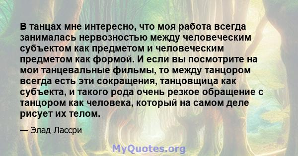 В танцах мне интересно, что моя работа всегда занималась нервозностью между человеческим субъектом как предметом и человеческим предметом как формой. И если вы посмотрите на мои танцевальные фильмы, то между танцором