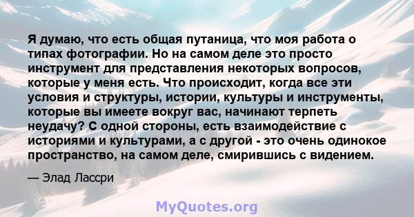 Я думаю, что есть общая путаница, что моя работа о типах фотографии. Но на самом деле это просто инструмент для представления некоторых вопросов, которые у меня есть. Что происходит, когда все эти условия и структуры,