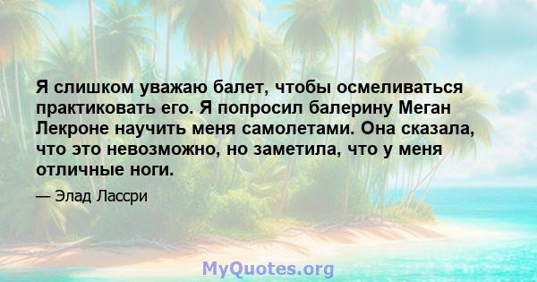 Я слишком уважаю балет, чтобы осмеливаться практиковать его. Я попросил балерину Меган Лекроне научить меня самолетами. Она сказала, что это невозможно, но заметила, что у меня отличные ноги.