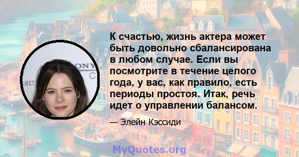 К счастью, жизнь актера может быть довольно сбалансирована в любом случае. Если вы посмотрите в течение целого года, у вас, как правило, есть периоды простоя. Итак, речь идет о управлении балансом.