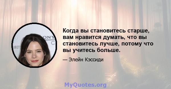 Когда вы становитесь старше, вам нравится думать, что вы становитесь лучше, потому что вы учитесь больше.