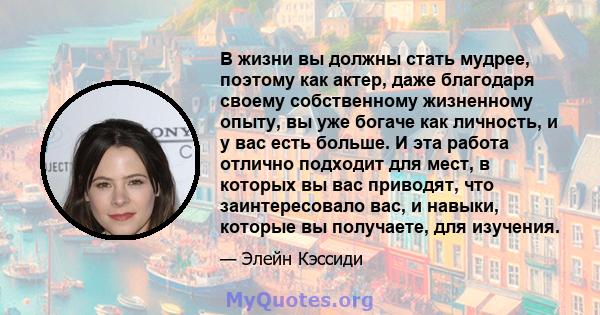 В жизни вы должны стать мудрее, поэтому как актер, даже благодаря своему собственному жизненному опыту, вы уже богаче как личность, и у вас есть больше. И эта работа отлично подходит для мест, в которых вы вас приводят, 