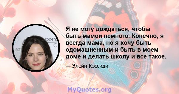 Я не могу дождаться, чтобы быть мамой немного. Конечно, я всегда мама, но я хочу быть одомашненным и быть в моем доме и делать школу и все такое.