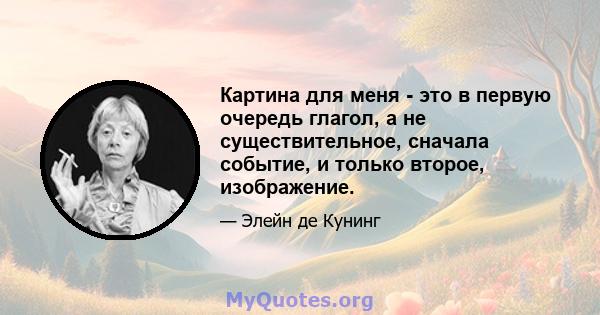 Картина для меня - это в первую очередь глагол, а не существительное, сначала событие, и только второе, изображение.