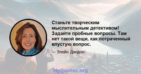 Станьте творческим мыслительным детективом! Задайте пробные вопросы. Там нет такой вещи, как потраченный впустую вопрос.