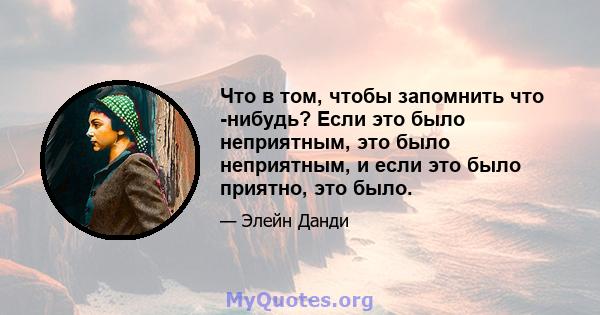 Что в том, чтобы запомнить что -нибудь? Если это было неприятным, это было неприятным, и если это было приятно, это было.