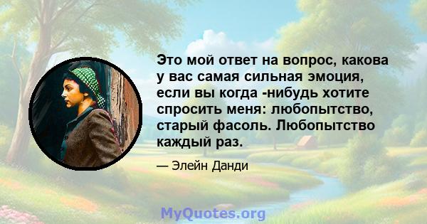 Это мой ответ на вопрос, какова у вас самая сильная эмоция, если вы когда -нибудь хотите спросить меня: любопытство, старый фасоль. Любопытство каждый раз.