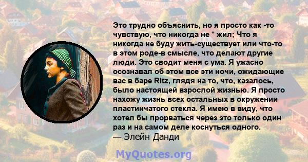 Это трудно объяснить, но я просто как -то чувствую, что никогда не * жил; Что я никогда не буду жить-существует или что-то в этом роде-в смысле, что делают другие люди. Это сводит меня с ума. Я ужасно осознавал об этом