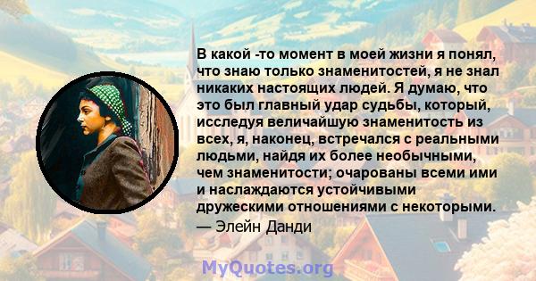 В какой -то момент в моей жизни я понял, что знаю только знаменитостей, я не знал никаких настоящих людей. Я думаю, что это был главный удар судьбы, который, исследуя величайшую знаменитость из всех, я, наконец,