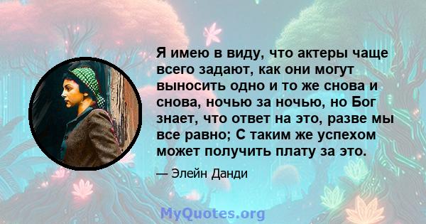 Я имею в виду, что актеры чаще всего задают, как они могут выносить одно и то же снова и снова, ночью за ночью, но Бог знает, что ответ на это, разве мы все равно; С таким же успехом может получить плату за это.