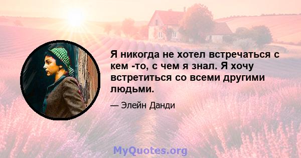 Я никогда не хотел встречаться с кем -то, с чем я знал. Я хочу встретиться со всеми другими людьми.