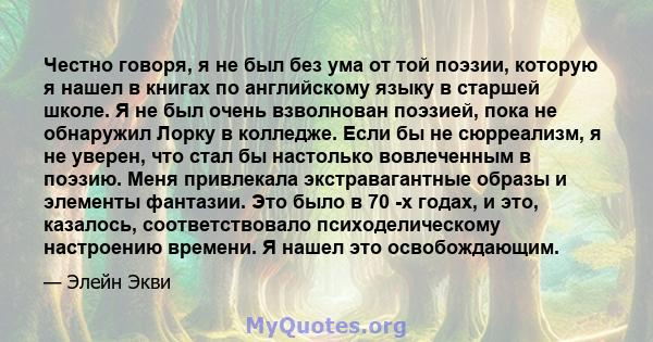 Честно говоря, я не был без ума от той поэзии, которую я нашел в книгах по английскому языку в старшей школе. Я не был очень взволнован поэзией, пока не обнаружил Лорку в колледже. Если бы не сюрреализм, я не уверен,