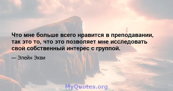 Что мне больше всего нравится в преподавании, так это то, что это позволяет мне исследовать свой собственный интерес с группой.