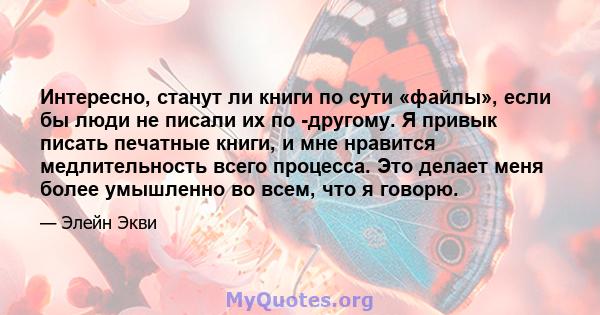 Интересно, станут ли книги по сути «файлы», если бы люди не писали их по -другому. Я привык писать печатные книги, и мне нравится медлительность всего процесса. Это делает меня более умышленно во всем, что я говорю.