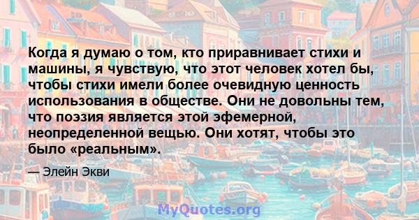 Когда я думаю о том, кто приравнивает стихи и машины, я чувствую, что этот человек хотел бы, чтобы стихи имели более очевидную ценность использования в обществе. Они не довольны тем, что поэзия является этой эфемерной,