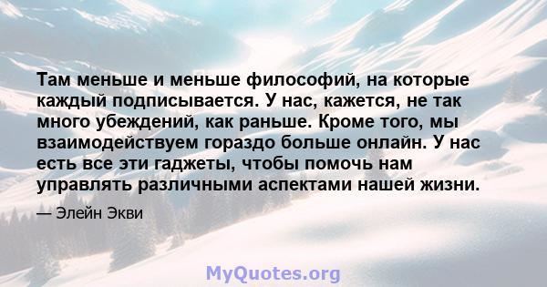 Там меньше и меньше философий, на которые каждый подписывается. У нас, кажется, не так много убеждений, как раньше. Кроме того, мы взаимодействуем гораздо больше онлайн. У нас есть все эти гаджеты, чтобы помочь нам