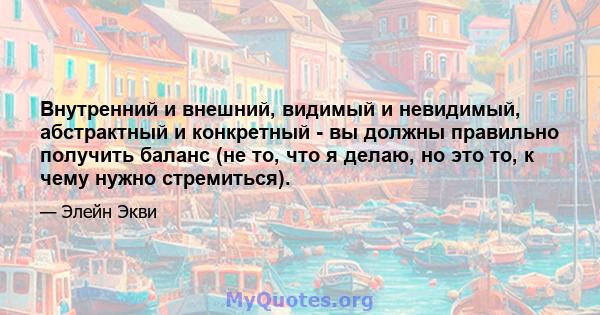 Внутренний и внешний, видимый и невидимый, абстрактный и конкретный - вы должны правильно получить баланс (не то, что я делаю, но это то, к чему нужно стремиться).