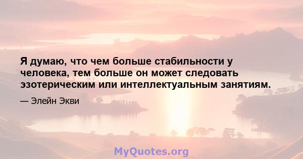 Я думаю, что чем больше стабильности у человека, тем больше он может следовать эзотерическим или интеллектуальным занятиям.