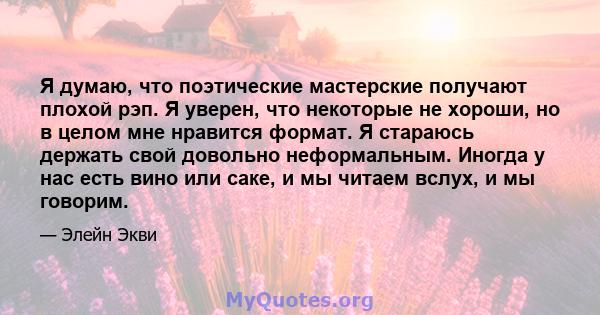 Я думаю, что поэтические мастерские получают плохой рэп. Я уверен, что некоторые не хороши, но в целом мне нравится формат. Я стараюсь держать свой довольно неформальным. Иногда у нас есть вино или саке, и мы читаем