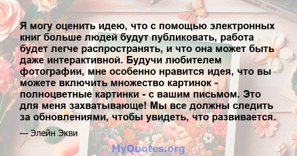 Я могу оценить идею, что с помощью электронных книг больше людей будут публиковать, работа будет легче распространять, и что она может быть даже интерактивной. Будучи любителем фотографии, мне особенно нравится идея,