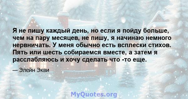 Я не пишу каждый день, но если я пойду больше, чем на пару месяцев, не пишу, я начинаю немного нервничать. У меня обычно есть всплески стихов. Пять или шесть собираемся вместе, а затем я расслабляюсь и хочу сделать что