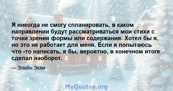 Я никогда не смогу спланировать, в каком направлении будут рассматриваться мои стихи с точки зрения формы или содержания. Хотел бы я, но это не работает для меня. Если я попытаюсь что -то написать, я бы, вероятно, в