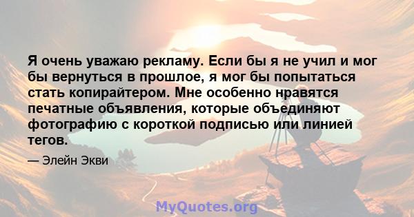 Я очень уважаю рекламу. Если бы я не учил и мог бы вернуться в прошлое, я мог бы попытаться стать копирайтером. Мне особенно нравятся печатные объявления, которые объединяют фотографию с короткой подписью или линией