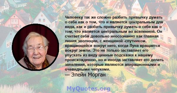 Человеку так же сложно разбить привычку думать о себе как о том, что и является центральным для вида, как и разбить привычку думать о себе как о том, что является центральным во вселенной. Он считает себя довольно