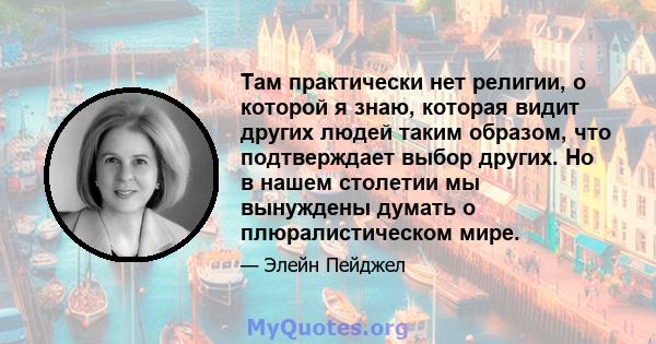 Там практически нет религии, о которой я знаю, которая видит других людей таким образом, что подтверждает выбор других. Но в нашем столетии мы вынуждены думать о плюралистическом мире.