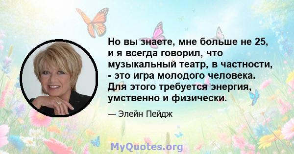 Но вы знаете, мне больше не 25, и я всегда говорил, что музыкальный театр, в частности, - это игра молодого человека. Для этого требуется энергия, умственно и физически.