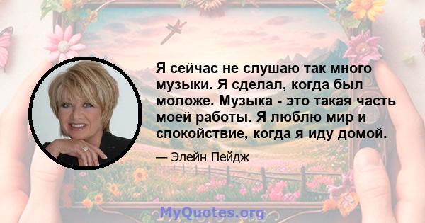 Я сейчас не слушаю так много музыки. Я сделал, когда был моложе. Музыка - это такая часть моей работы. Я люблю мир и спокойствие, когда я иду домой.