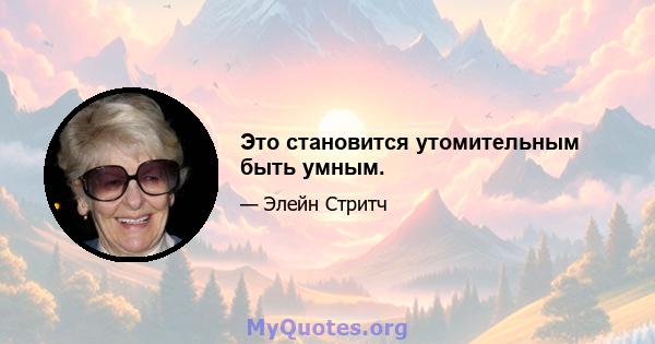 Это становится утомительным быть умным.