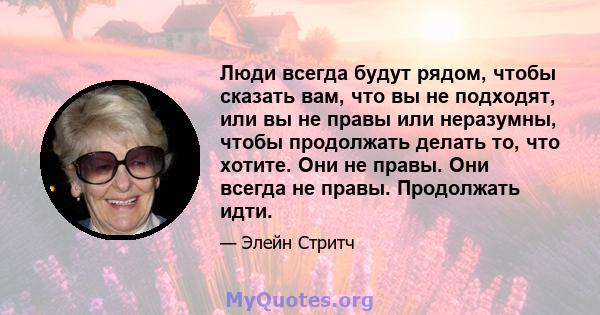 Люди всегда будут рядом, чтобы сказать вам, что вы не подходят, или вы не правы или неразумны, чтобы продолжать делать то, что хотите. Они не правы. Они всегда не правы. Продолжать идти.